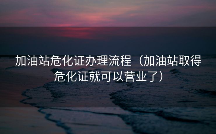 加油站危化证办理流程（加油站取得危化证就可以营业了）