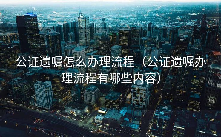 公证遗嘱怎么办理流程（公证遗嘱办理流程有哪些内容）