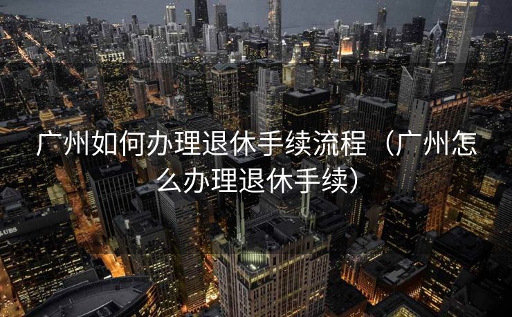 广州如何办理退休手续流程（广州怎么办理退休手续）