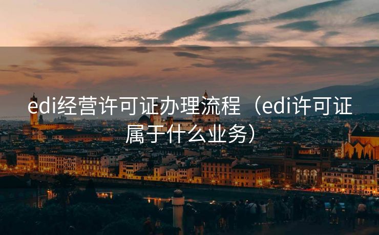edi经营许可证办理流程（edi许可证属于什么业务）