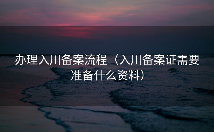 办理入川备案流程(入川备案证需要准备什么资料) 办理入川备案流程(入川备案证需要准备什么资料)