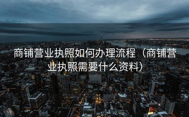 商铺营业执照如何办理流程(商铺营业执照需要什么资料) 商铺营业执照如何办理流程(商铺营业执照需要什么资料)