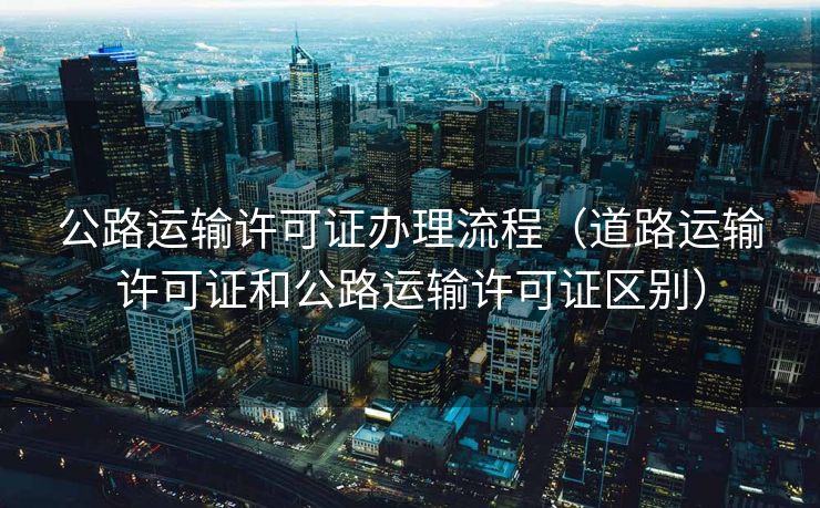 公路运输许可证办理流程（道路运输许可证和公路运输许可证区别）