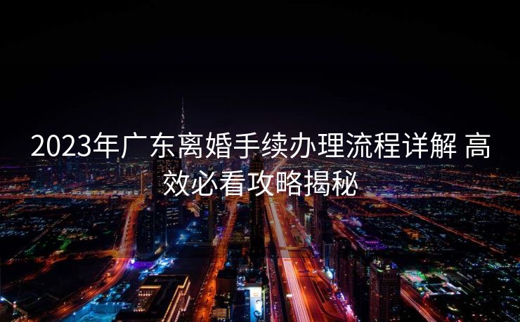 2023年广东离婚手续办理流程详解 高效必看攻略揭秘