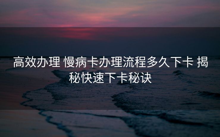 高效办理 慢病卡办理流程多久下卡 揭秘快速下卡秘诀 高效办理 慢病卡办理流程多久下卡 揭秘快速下卡秘诀