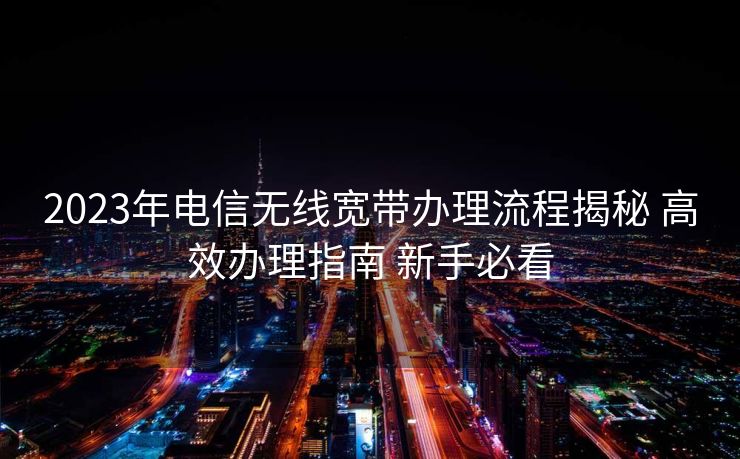 2023年电信无线宽带办理流程揭秘 高效办理指南 新手必看