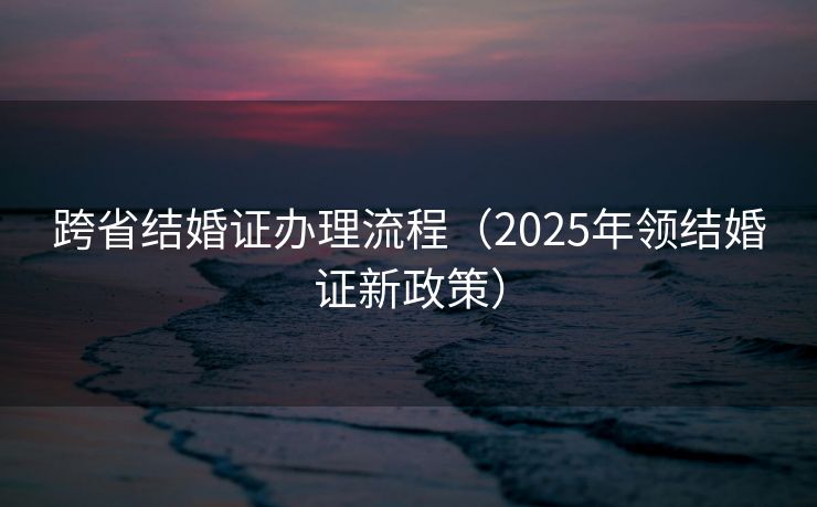 跨省结婚证办理流程(2025年领结婚证新政策) 跨省结婚证办理流程(2025年领结婚证新政策)