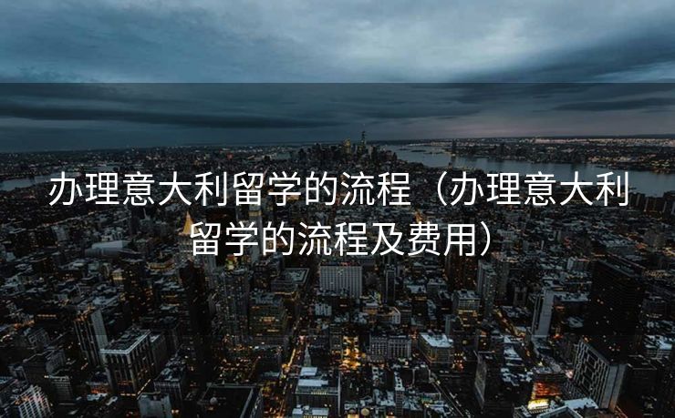 办理意大利留学的流程（办理意大利留学的流程及费用）