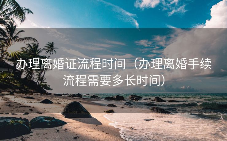 办理离婚证流程时间（办理离婚手续流程需要多长时间）