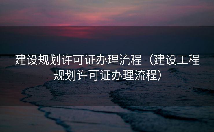 建设规划许可证办理流程（建设工程规划许可证办理流程）