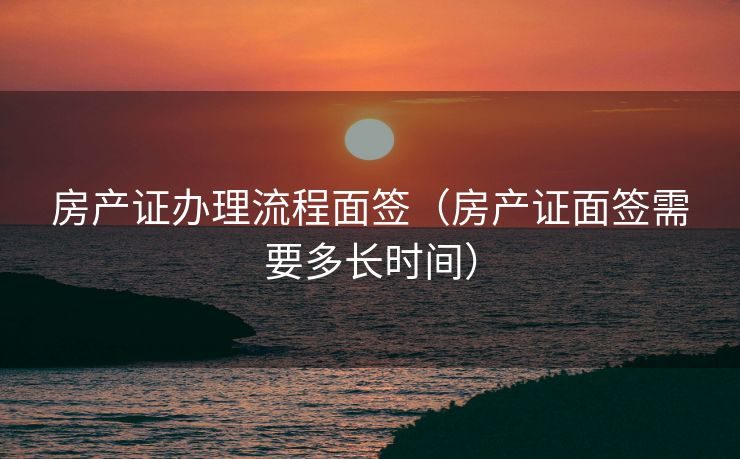 房产证办理流程面签（房产证面签需要多长时间）