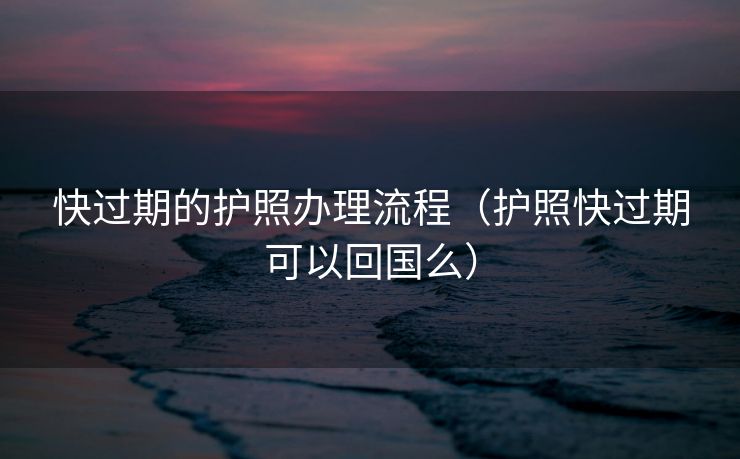 快过期的护照办理流程（护照快过期可以回国么）