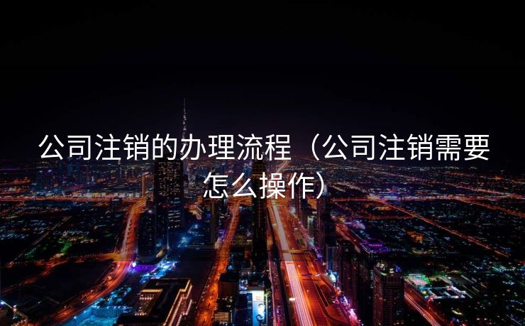 公司注销的办理流程(公司注销需要怎么操作) 公司注销的办理流程(公司注销需要怎么操作)