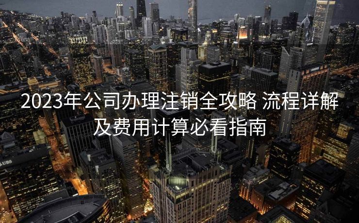 2023年公司办理注销全攻略 流程详解及费用计算必看指南 2023年公司办理注销全攻略 流程详解及费用计算必看指南