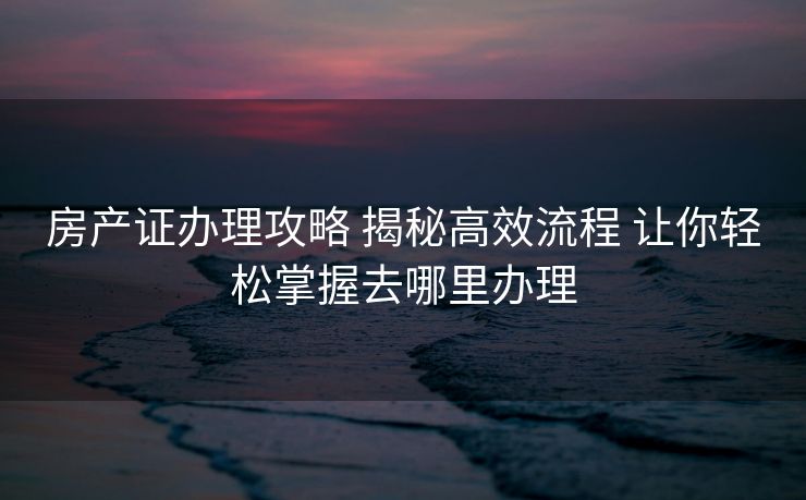 房产证办理攻略 揭秘高效流程 让你轻松掌握去哪里办理 房产证办理攻略 揭秘高效流程 让你轻松掌握去哪里办理