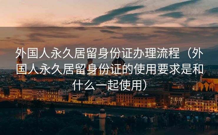 外国人永久居留身份证办理流程(外国人永久居留身份证的使用要求是和什么一起使用) 外国人永久居留身份证办理流程(外国人永久居留身份证的使用要求是和什么一起使用)