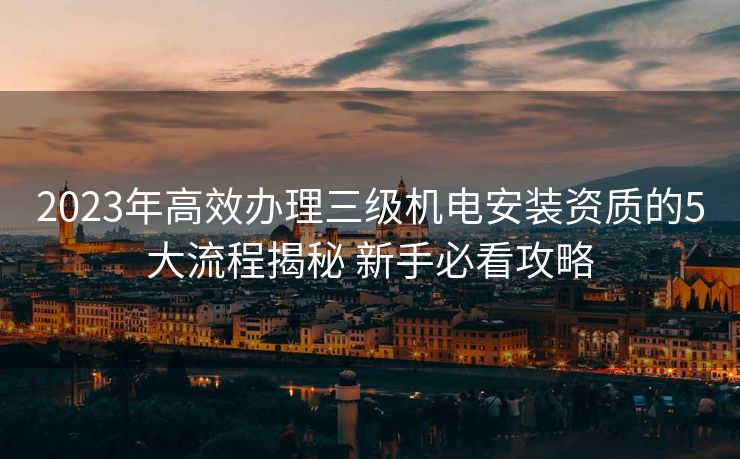 2023年高效办理三级机电安装资质的5大流程揭秘 新手必看攻略