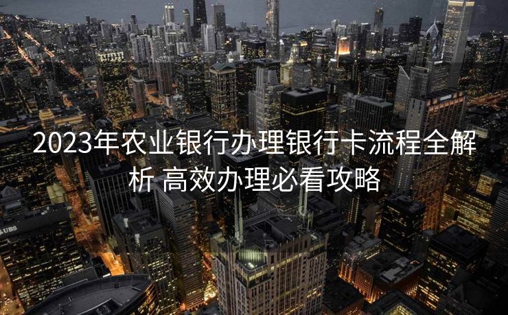2023年农业银行办理银行卡流程全解析 高效办理必看攻略