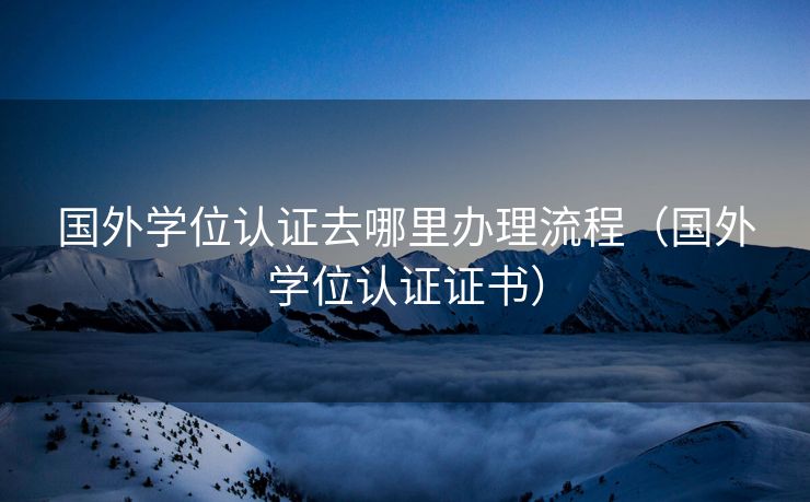 国外学位认证去哪里办理流程（国外学位认证证书）