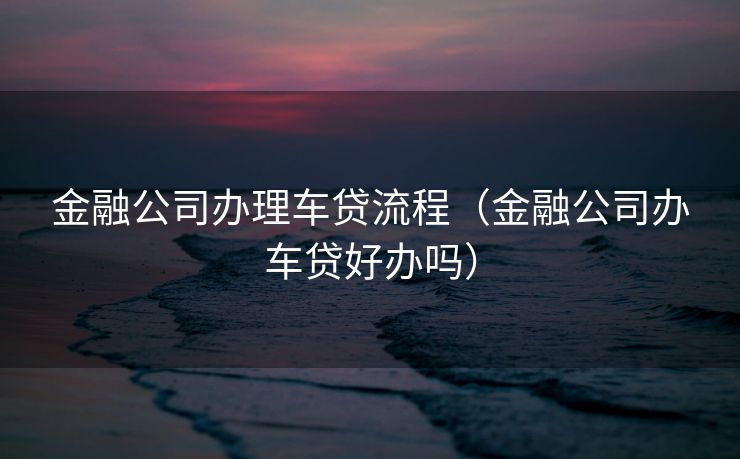 金融公司办理车贷流程(金融公司办车贷好办吗) 金融公司办理车贷流程(金融公司办车贷好办吗)