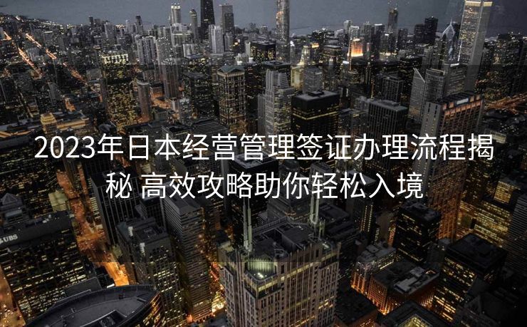 2023年日本经营管理签证办理流程揭秘 高效攻略助你轻松入境