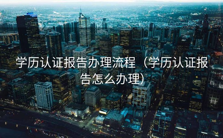 学历认证报告办理流程（学历认证报告怎么办理）