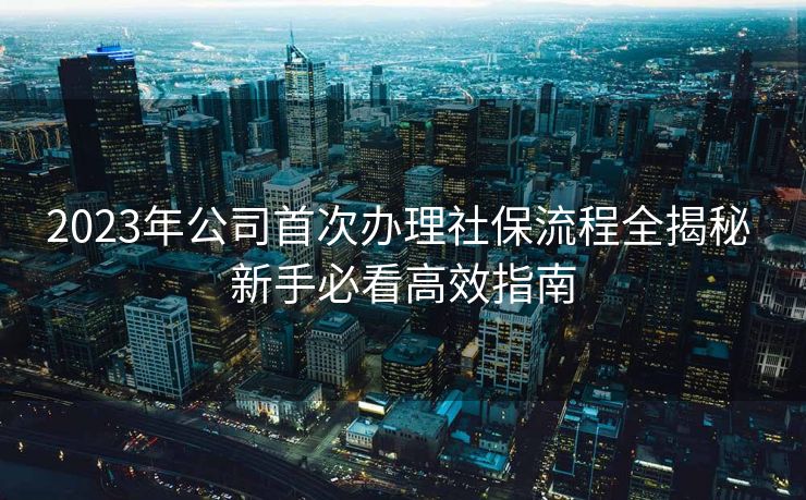 2023年公司首次办理社保流程全揭秘 新手必看高效指南
