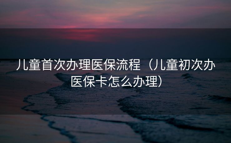 儿童首次办理医保流程（儿童初次办医保卡怎么办理）