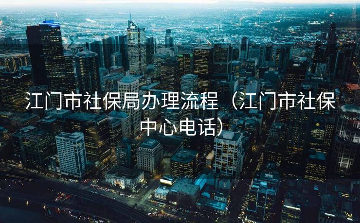 江门市社保局办理流程（江门市社保中心电话）