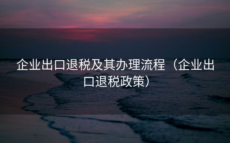 企业出口退税及其办理流程(企业出口退税政策) 企业出口退税及其办理流程(企业出口退税政策)