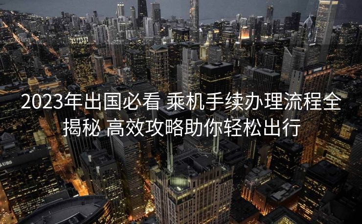 2023年出国必看 乘机手续办理流程全揭秘 高效攻略助你轻松出行