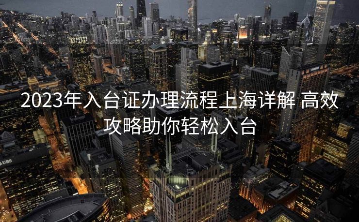 2023年入台证办理流程上海详解 高效攻略助你轻松入台