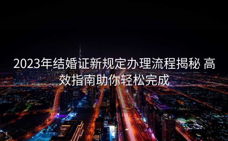 2023年结婚证新规定办理流程揭秘 高效指南助你轻松完成 2023年结婚证新规定办理流程揭秘 高效指南助你轻松完成