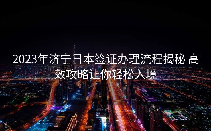 2023年济宁日本签证办理流程揭秘 高效攻略让你轻松入境