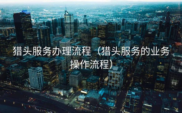 猎头服务办理流程（猎头服务的业务操作流程）