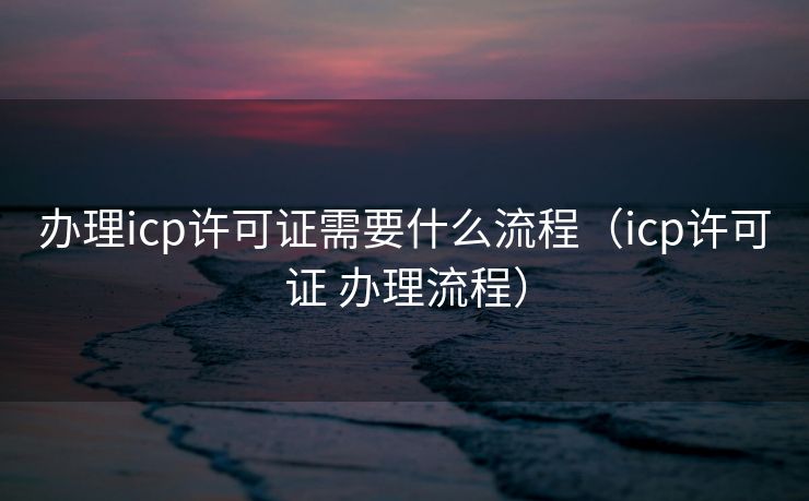 办理icp许可证需要什么流程（icp许可证 办理流程）