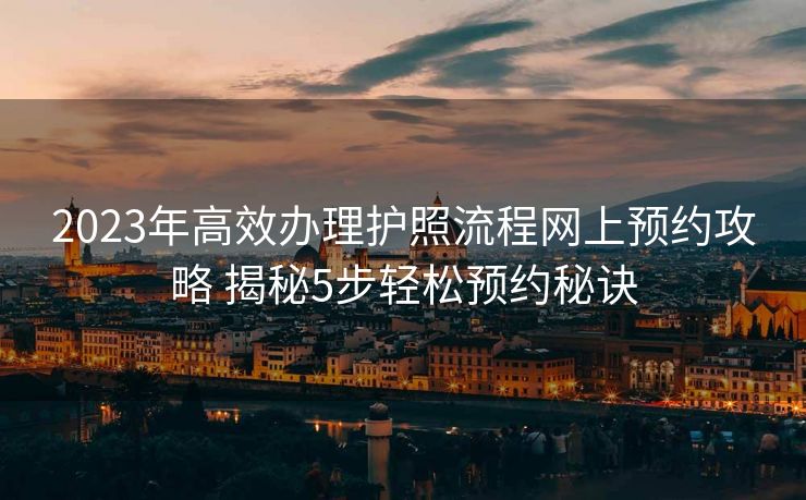 2023年高效办理护照流程网上预约攻略 揭秘5步轻松预约秘诀 2023年高效办理护照流程网上预约攻略 揭秘5步轻松预约秘诀
