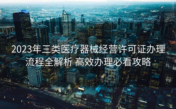2023年三类医疗器械经营许可证办理流程全解析 高效办理必看攻略