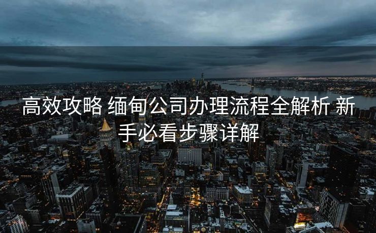 高效攻略 缅甸公司办理流程全解析 新手必看步骤详解 高效攻略 缅甸公司办理流程全解析 新手必看步骤详解