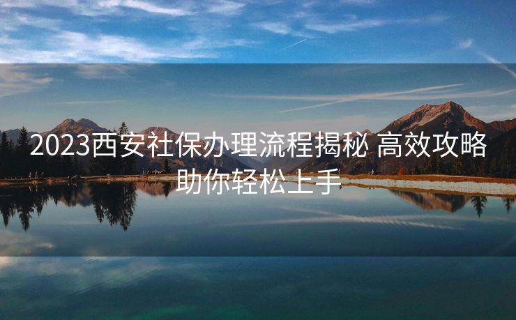 2023西安社保办理流程揭秘 高效攻略助你轻松上手