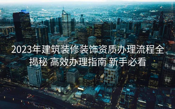 2023年建筑装修装饰资质办理流程全揭秘 高效办理指南 新手必看