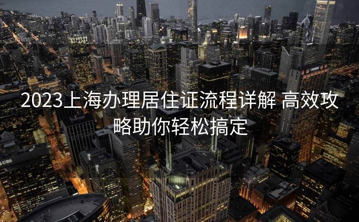 2023上海办理居住证流程详解 高效攻略助你轻松搞定