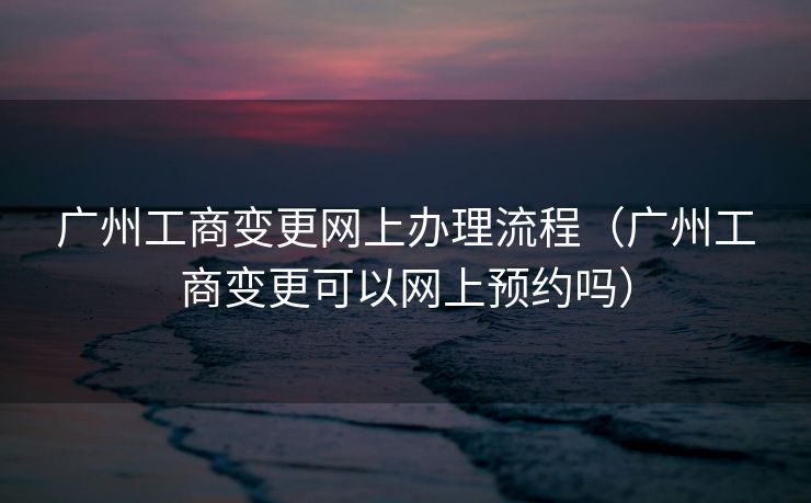 广州工商变更网上办理流程（广州工商变更可以网上预约吗）