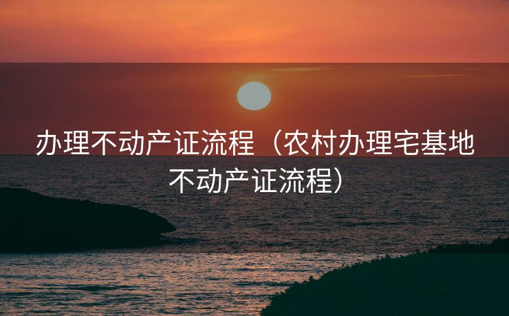 办理不动产证流程(农村办理宅基地不动产证流程) 办理不动产证流程(农村办理宅基地不动产证流程)