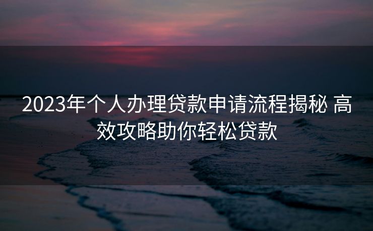 2023年个人办理贷款申请流程揭秘 高效攻略助你轻松贷款