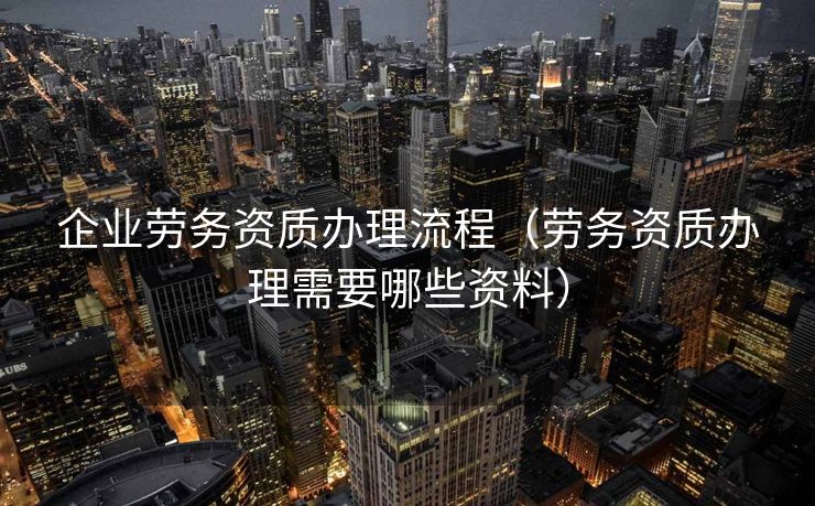 企业劳务资质办理流程(劳务资质办理需要哪些资料) 企业劳务资质办理流程(劳务资质办理需要哪些资料)