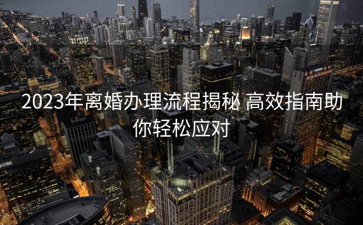 2023年离婚办理流程揭秘 高效指南助你轻松应对