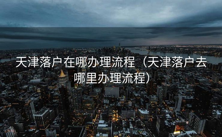 天津落户在哪办理流程（天津落户去哪里办理流程）
