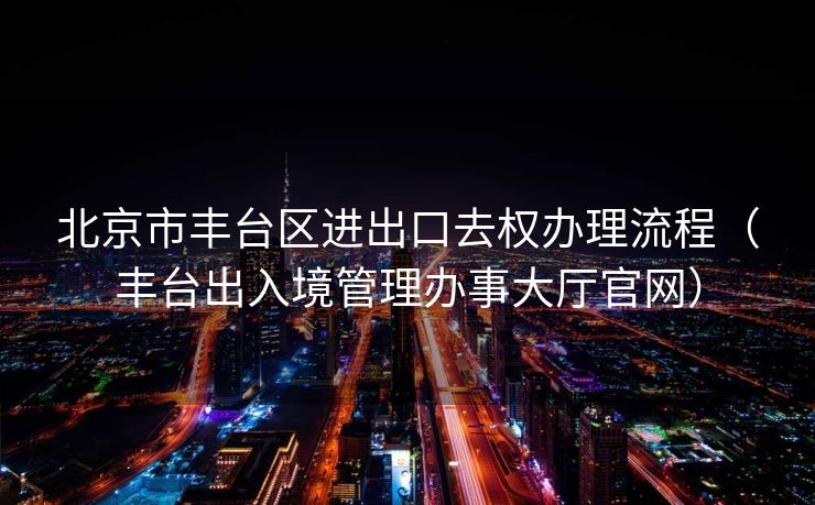 北京市丰台区进出口去权办理流程（丰台出入境管理办事大厅官网）