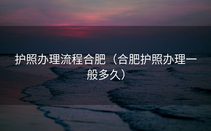 护照办理流程合肥（合肥护照办理一般多久）